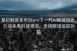 星纪魅族发布StarV下一代AI眼镜预告，引领未来科技潮流，支持眼球追踪功能