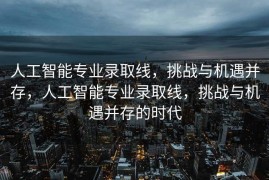 人工智能专业录取线，挑战与机遇并存，人工智能专业录取线，挑战与机遇并存的时代