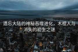 遗忘大陆的神秘吞噬进化，木棍人与消失的初生之谜