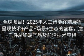 全球瞩目！2025年人工智能终端展将呈现技术+产品+场景+生态的盛宴，逾千件AI终端产品及前沿技术亮相