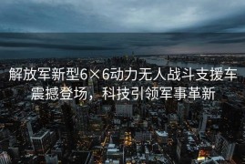 解放军新型6×6动力无人战斗支援车震撼登场，科技引领军事革新