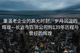 重温老企业的高光时刻，岁月沉淀的辉煌—长治市百货公司的139年历程与曾经的辉煌