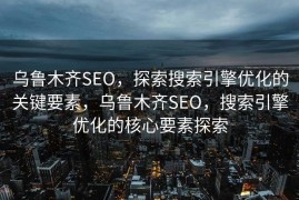 乌鲁木齐SEO，探索搜索引擎优化的关键要素，乌鲁木齐SEO，搜索引擎优化的核心要素探索