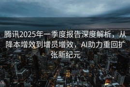腾讯2025年一季度报告深度解析，从降本增效到增员增效，AI助力重回扩张新纪元