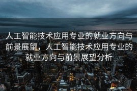 人工智能技术应用专业的就业方向与前景展望，人工智能技术应用专业的就业方向与前景展望分析
