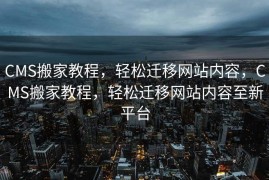 CMS搬家教程，轻松迁移网站内容，CMS搬家教程，轻松迁移网站内容至新平台