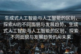 生成式人工智能与人工智能的区别，探索AI的不同面貌与发展趋势，生成式人工智能与人工智能的区别，探索不同面貌与发展趋势的AI未来