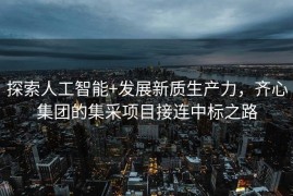 探索人工智能+发展新质生产力，齐心集团的集采项目接连中标之路