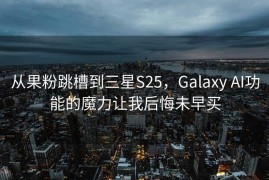 从果粉跳槽到三星S25，Galaxy AI功能的魔力让我后悔未早买
