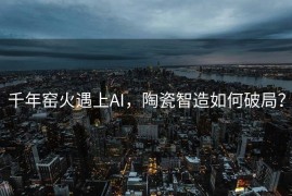 千年窑火遇上AI，陶瓷智造如何破局？