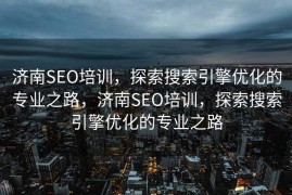 济南SEO培训，探索搜索引擎优化的专业之路，济南SEO培训，探索搜索引擎优化的专业之路