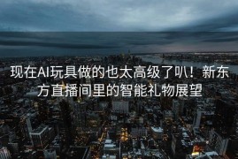 现在AI玩具做的也太高级了叭！新东方直播间里的智能礼物展望
