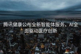 腾讯健康公布全新智能体服务，AI全面驱动医疗创新