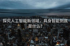 探究人工智能新领域，具身智能到底是什么？