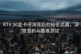 RTX 50显卡评测背后的秘密武器，深度剖析AI基准测试