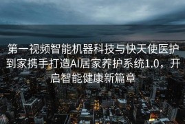 第一视频智能机器科技与快天使医护到家携手打造AI居家养护系统1.0，开启智能健康新篇章