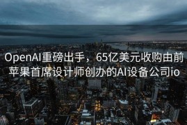 OpenAI重磅出手，65亿美元收购由前苹果首席设计师创办的AI设备公司io