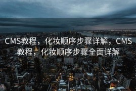 CMS教程，化妆顺序步骤详解，CMS教程，化妆顺序步骤全面详解