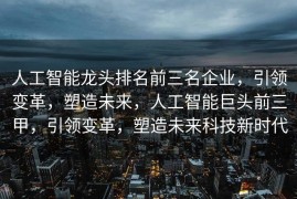 人工智能龙头排名前三名企业，引领变革，塑造未来，人工智能巨头前三甲，引领变革，塑造未来科技新时代