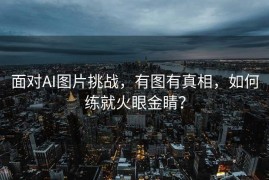面对AI图片挑战，有图有真相，如何练就火眼金睛？
