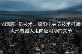 AI绵阳·新技术，绵阳电关节技术打通人形机器人走向应用场的关节