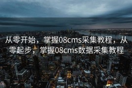从零开始，掌握08cms采集教程，从零起步，掌握08cms数据采集教程
