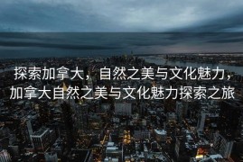 探索加拿大，自然之美与文化魅力，加拿大自然之美与文化魅力探索之旅