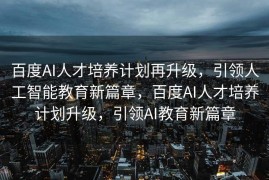 百度AI人才培养计划再升级，引领人工智能教育新篇章，百度AI人才培养计划升级，引领AI教育新篇章