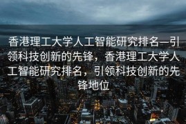 香港理工大学人工智能研究排名—引领科技创新的先锋，香港理工大学人工智能研究排名，引领科技创新的先锋地位