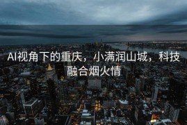 AI视角下的重庆，小满润山城，科技融合烟火情