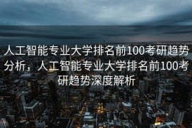 人工智能专业大学排名前100考研趋势分析，人工智能专业大学排名前100考研趋势深度解析