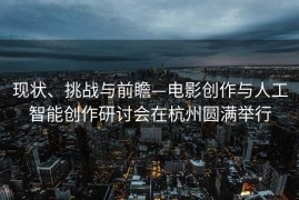 现状、挑战与前瞻—电影创作与人工智能创作研讨会在杭州圆满举行