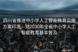 四川省推进中小学人工智能教育实施方案印发—到2030年全省中小学人工智能教育基本普及