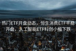 热门ETF开盘动态，恒生消费ETF平稳开盘，人工智能ETF科创小幅下跌