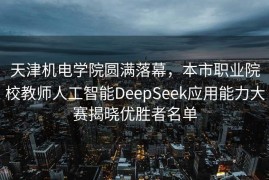 天津机电学院圆满落幕，本市职业院校教师人工智能DeepSeek应用能力大赛揭晓优胜者名单