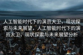 人工智能时代下的演员大卫，现状探索与未来展望，人工智能时代下的演员大卫，现状探索与未来展望分析
