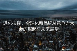 进化抉择，全球化新品牌AI竞争力大会的崛起与未来展望