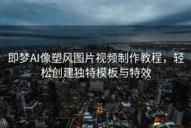 即梦AI像塑风图片视频制作教程，轻松创建独特模板与特效