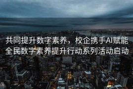 共同提升数字素养，校企携手AI赋能全民数字素养提升行动系列活动启动
