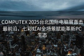 COMPUTEX 2025台北国际电脑展直击最前沿，七彩虹AI全场景赋能革新PC生态