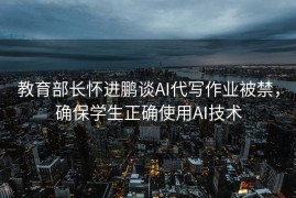 教育部长怀进鹏谈AI代写作业被禁，确保学生正确使用AI技术
