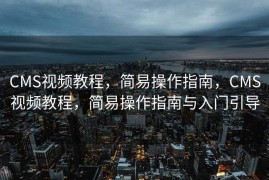 CMS视频教程，简易操作指南，CMS视频教程，简易操作指南与入门引导