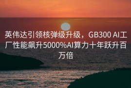 英伟达引领核弹级升级，GB300 AI工厂性能飙升5000%AI算力十年跃升百万倍