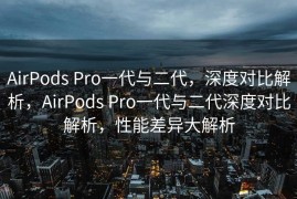 AirPods Pro一代与二代，深度对比解析，AirPods Pro一代与二代深度对比解析，性能差异大解析