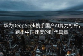 华为DeepSeek携手国产AI算力标杆，跑出中国速度的时代篇章