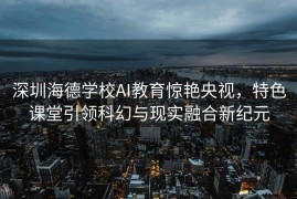 深圳海德学校AI教育惊艳央视，特色课堂引领科幻与现实融合新纪元