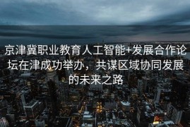 京津冀职业教育人工智能+发展合作论坛在津成功举办，共谋区域协同发展的未来之路