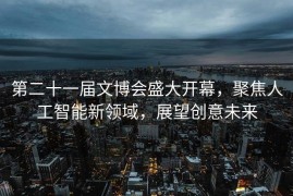第二十一届文博会盛大开幕，聚焦人工智能新领域，展望创意未来