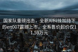 国家队重磅出击，全新AI科技加持下的eπ007震撼上市，全系售价起价仅11.59万元