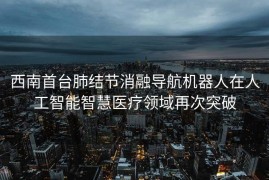 西南首台肺结节消融导航机器人在人工智能智慧医疗领域再次突破